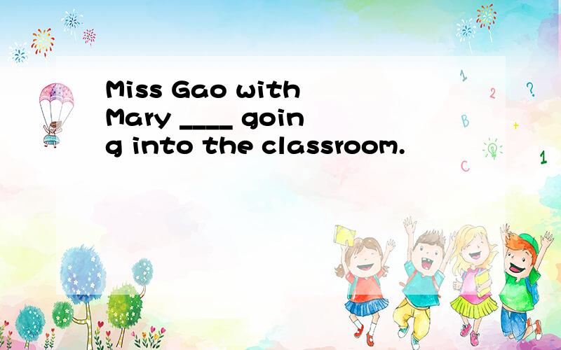 Miss Gao with Mary ____ going into the classroom.