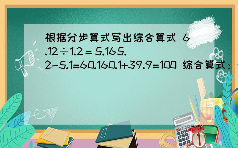 根据分步算式写出综合算式 6.12÷1.2＝5.165.2-5.1=60.160.1+39.9=100 综合算式：——-————21.8-17.8=43.25-1.75=1.54-1.5=2.5综合算式：——————