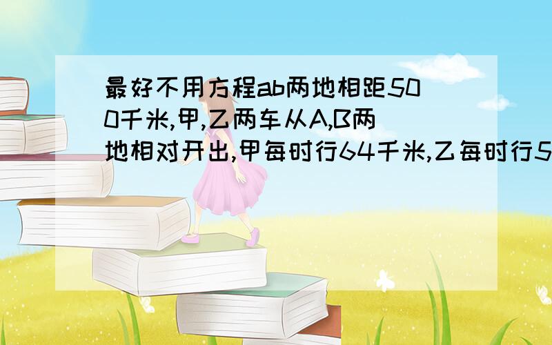 最好不用方程ab两地相距500千米,甲,乙两车从A,B两地相对开出,甲每时行64千米,乙每时行56千米,途中未曾相遇,则经过多长时间,两车相距200米