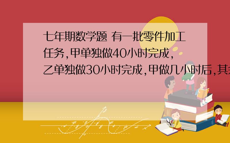 七年期数学题 有一批零件加工任务,甲单独做40小时完成,乙单独做30小时完成,甲做几小时后,其余任务由乙完成,乙比甲多做2小时,则甲做几小时?