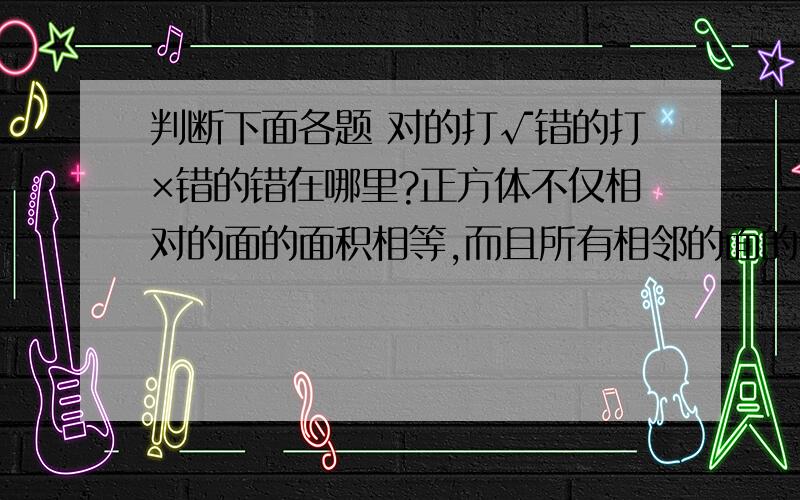 判断下面各题 对的打√错的打×错的错在哪里?正方体不仅相对的面的面积相等,而且所有相邻的面的面积也都相等   （   )长方体（不包括正方体)除了相对的面面积相等,也可能有两个相邻的