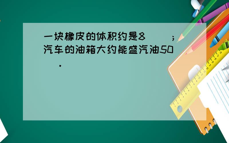 一块橡皮的体积约是8（ ）;汽车的油箱大约能盛汽油50（ ）.