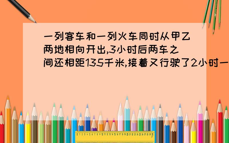 一列客车和一列火车同时从甲乙两地相向开出,3小时后两车之间还相距135千米,接着又行驶了2小时一列客车和一列火车同时从甲乙两地相向开出,3小时后两车之间还相距135千米,接着又行驶了2