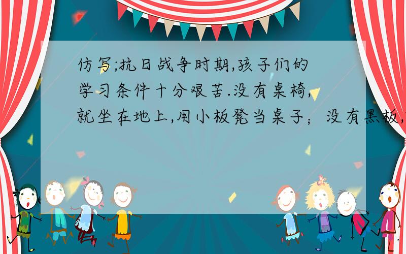 仿写;抗日战争时期,孩子们的学习条件十分艰苦.没有桌椅,就坐在地上,用小板凳当桌子；没有黑板,就用锅底的黑烟灰在墙上刷一块；没有粉笔,就用黄土代替.最困难的是没有课本,大家只好抄