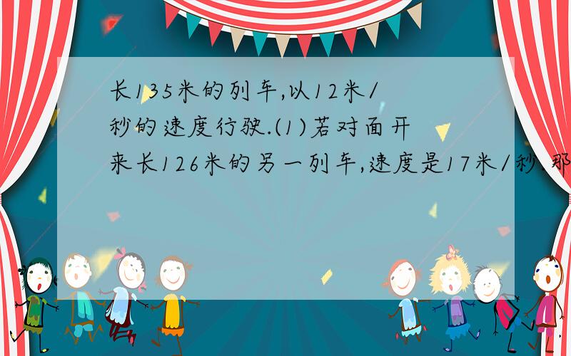 长135米的列车,以12米/秒的速度行驶.(1)若对面开来长126米的另一列车,速度是17米/秒.那么两列火车从车头相遇到车尾离开用了多少秒（2）若是后面追来一辆长95米的列车,速度是22米/秒.那么两