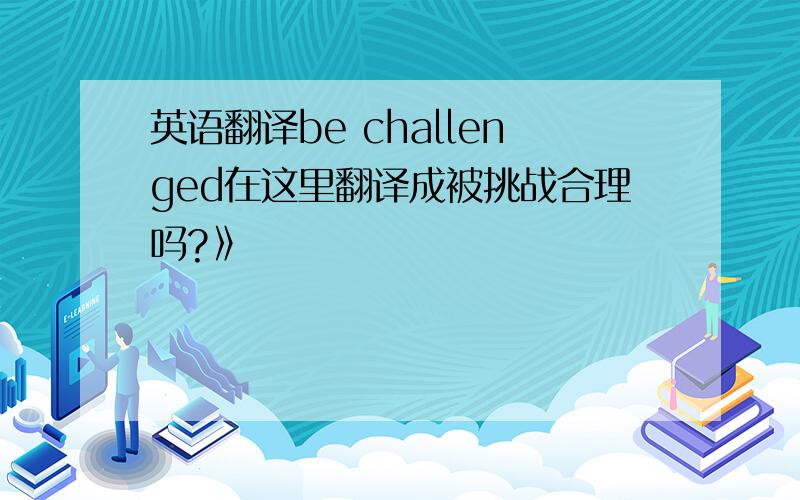 英语翻译be challenged在这里翻译成被挑战合理吗?》