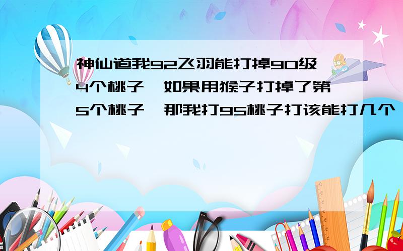 神仙道我92飞羽能打掉90级4个桃子,如果用猴子打掉了第5个桃子,那我打95桃子打该能打几个,我主角能干掉3个90桃子,加个猴子能打过吗