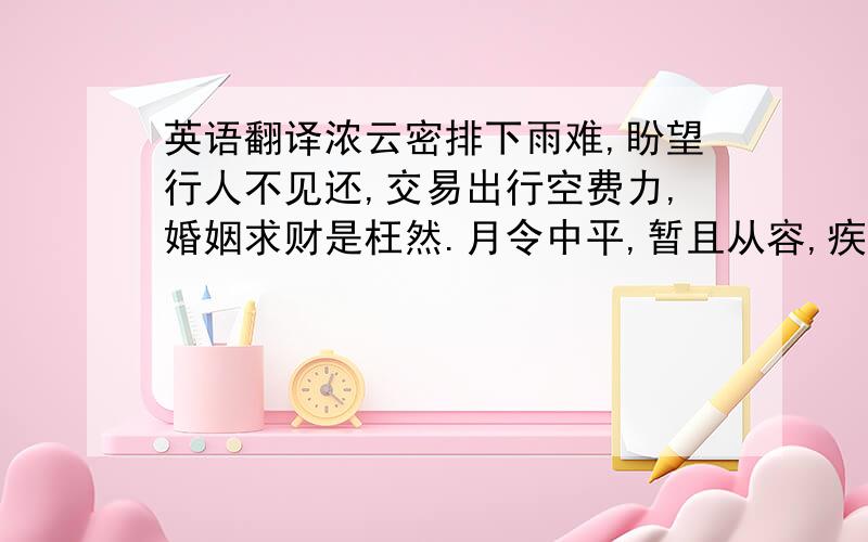 英语翻译浓云密排下雨难,盼望行人不见还,交易出行空费力,婚姻求财是枉然.月令中平,暂且从容,疾病口舌,交节安宁