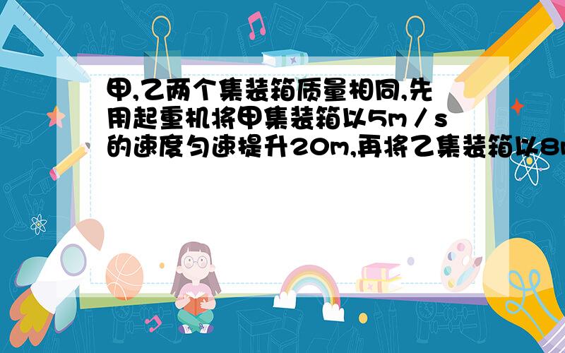 甲,乙两个集装箱质量相同,先用起重机将甲集装箱以5m／s的速度匀速提升20m,再将乙集装箱以8m／s的速度迅速提升10m,那么起重机   两次做功和功率大小比较