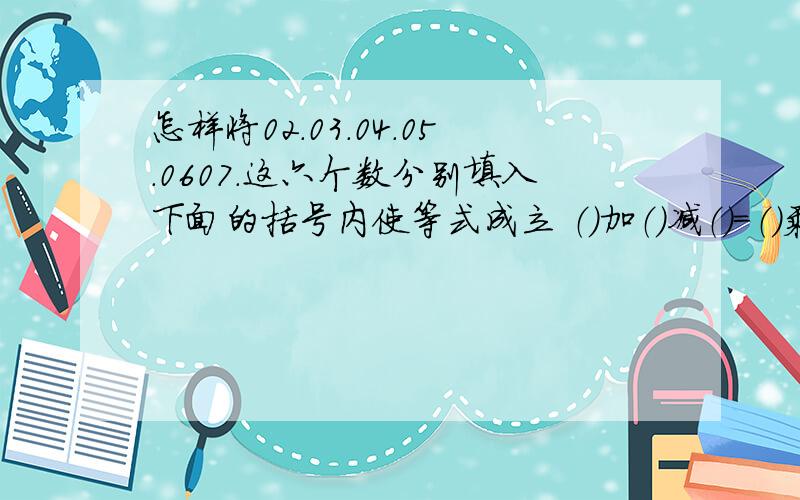 怎样将02.03.04.05.0607.这六个数分别填入下面的括号内使等式成立 （）加（）减（）=（）乘以（）除以（）