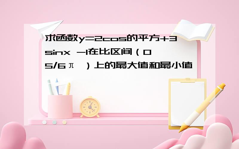 求函数y=2cos的平方+3sinx -1在比区间（0,5/6π ）上的最大值和最小值