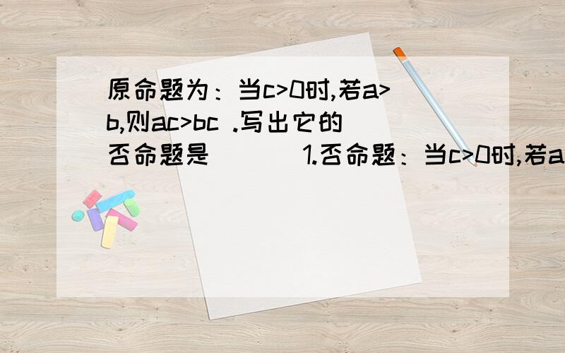 原命题为：当c>0时,若a>b,则ac>bc .写出它的否命题是 ___1.否命题：当c>0时,若a≤b,则ac≤bc .2.否命题：当c