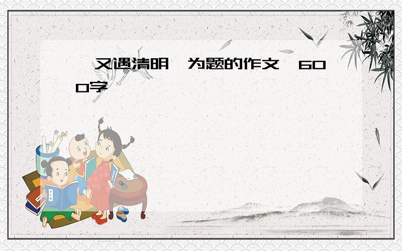 《又遇清明》为题的作文,600字