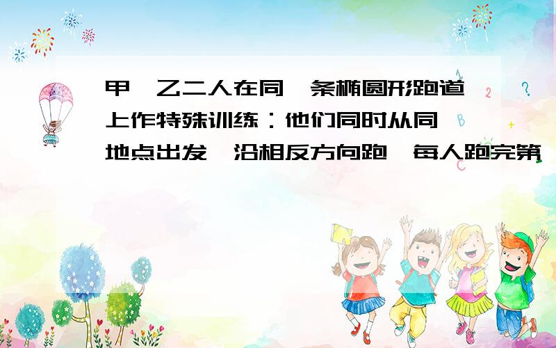 甲、乙二人在同一条椭圆形跑道上作特殊训练：他们同时从同一地点出发,沿相反方向跑,每人跑完第一圈到达出发点后立即回头加速跑第二圈,跑第一圈时,乙的速度是甲速度的2/3,甲跑第二圈