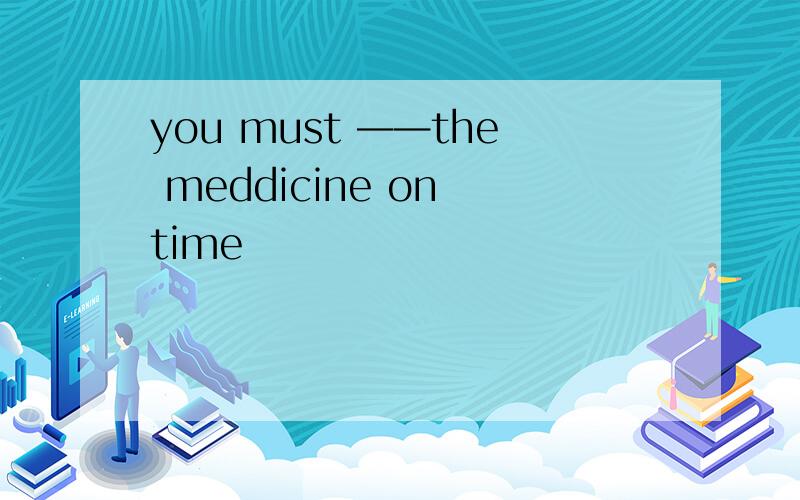 you must ——the meddicine on time