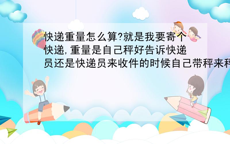 快递重量怎么算?就是我要寄个快递,重量是自己秤好告诉快递员还是快递员来收件的时候自己带秤来秤?