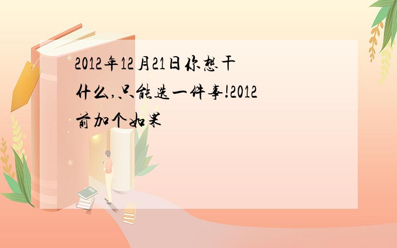 2012年12月21日你想干什么,只能选一件事!2012前加个如果