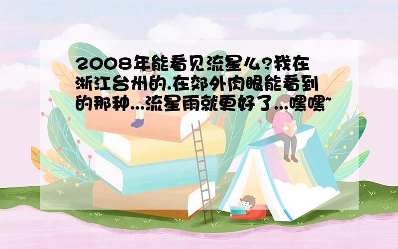 2008年能看见流星么?我在浙江台州的.在郊外肉眼能看到的那种...流星雨就更好了...嘿嘿~