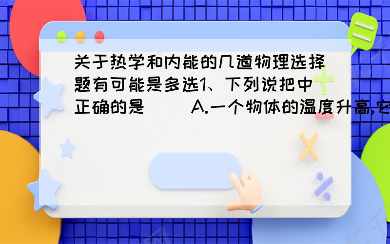 关于热学和内能的几道物理选择题有可能是多选1、下列说把中正确的是（ ）A.一个物体的温度升高,它一定吸收了热量B.物体温度升高,内能一定变大C.一个物体温度升高,热量增加D.高温物体含