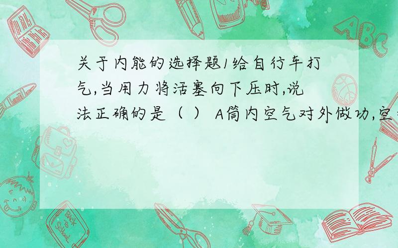 关于内能的选择题1给自行车打气,当用力将活塞向下压时,说法正确的是（ ） A筒内空气对外做功,空气内能减少 B筒内空气对外做功,空气内能增加 C活塞对筒内空气做功,空气内能增加 D活塞对