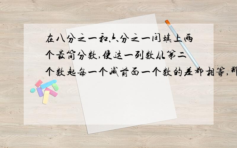 在八分之一和六分之一间填上两个最简分数,使这一列数从第二个数起每一个减前面一个数的差都相等,那么这一列数依次是八分之一、（）、（）、六分之一.