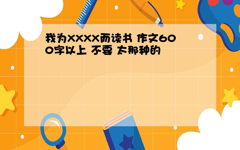 我为XXXX而读书 作文600字以上 不要 太那种的