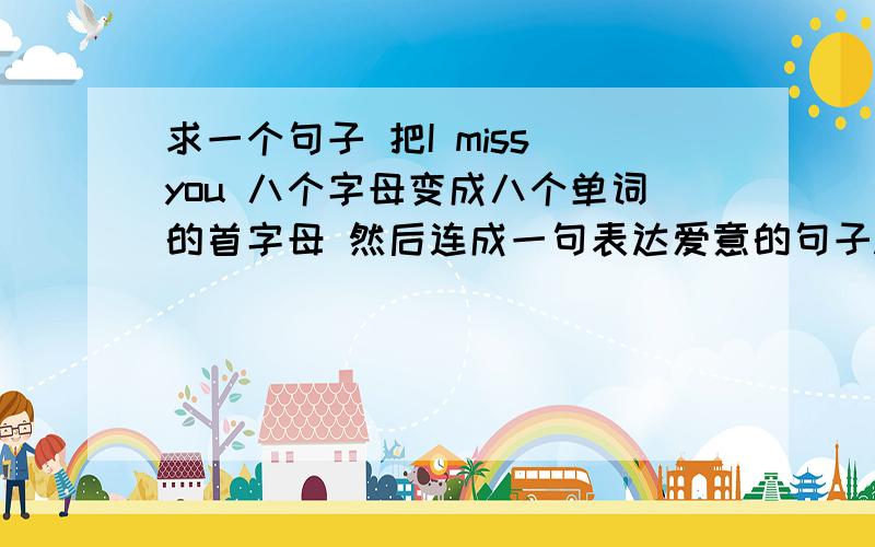 求一个句子 把I miss you 八个字母变成八个单词的首字母 然后连成一句表达爱意的句子.不是很完整也可以 至少能看出表达的东西就行了