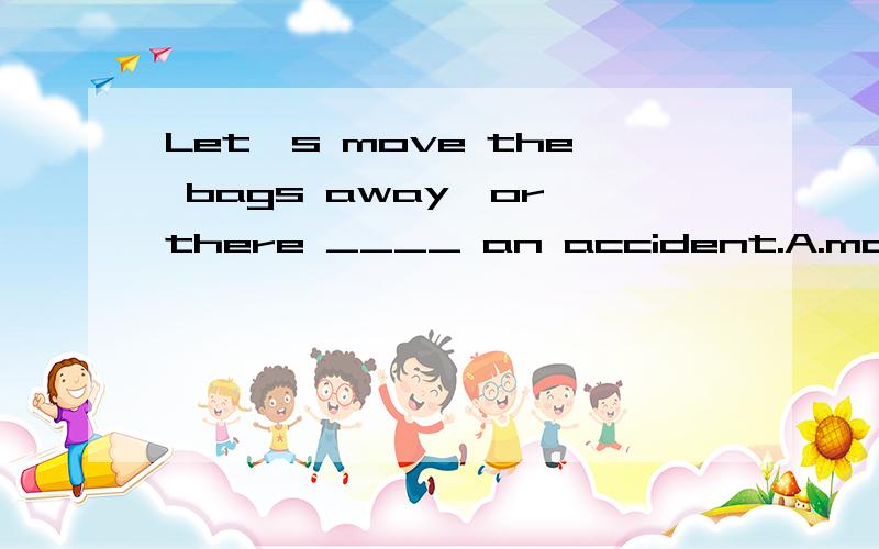 Let's move the bags away,or there ____ an accident.A.maybe B.may have C.is going to have D.will be为什么？