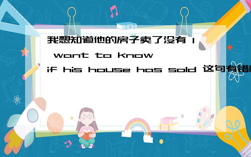 我想知道他的房子卖了没有 I want to know if his house has sold 这句有错吗?