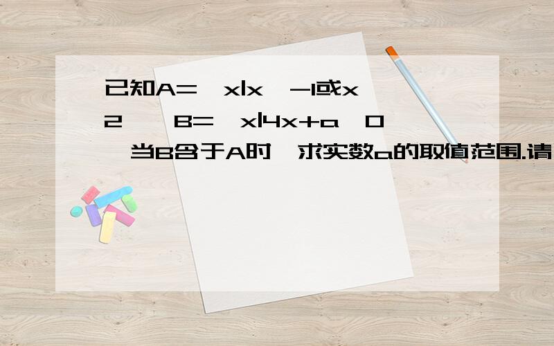 已知A=｛x|x＜-1或x＞2｝,B=｛x|4x+a＜0｝当B含于A时,求实数a的取值范围.请写出答题过程，若您讲解的清晰我会把分给你的。