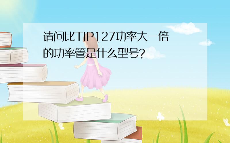 请问比TIP127功率大一倍的功率管是什么型号?