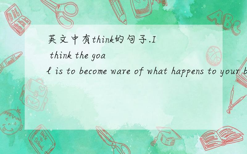 英文中有think的句子.I think the goal is to become ware of what happens to your body when reacting to stress.这里的 is to become ware of what happens of what happens to your body 后面这句话的内容.是goad的定语从句吗?