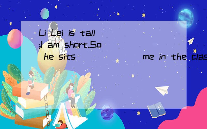 Li Lei is tall;I am short.So he sits_______me in the classroom.介词