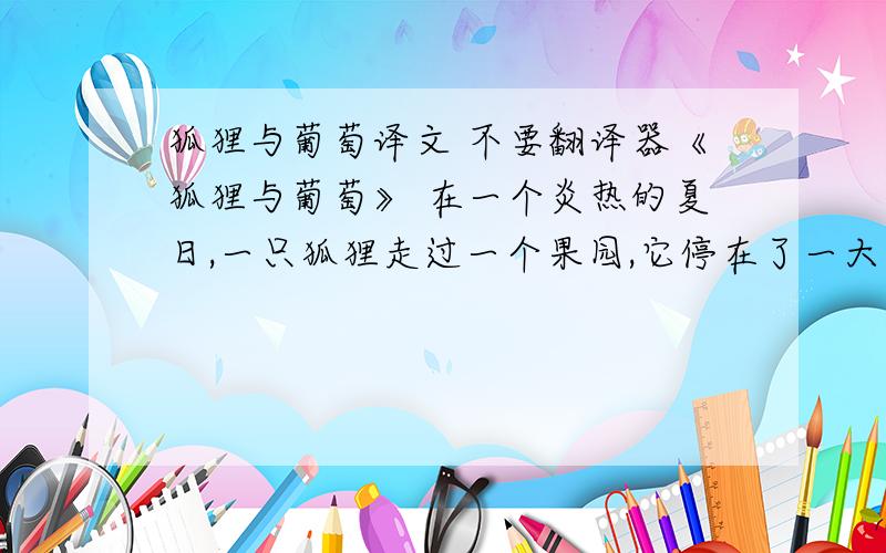 狐狸与葡萄译文 不要翻译器《狐狸与葡萄》 在一个炎热的夏日,一只狐狸走过一个果园,它停在了一大串熟透而多汁的葡萄前.它从早上到现在一点儿东西也没吃呢!狐狸想：“我正口渴呢.”于