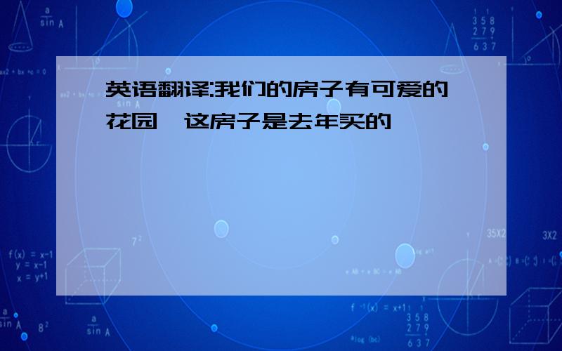 英语翻译:我们的房子有可爱的花园,这房子是去年买的