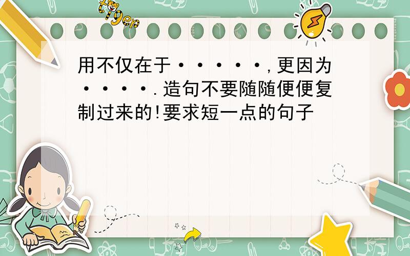 用不仅在于·····,更因为····.造句不要随随便便复制过来的!要求短一点的句子