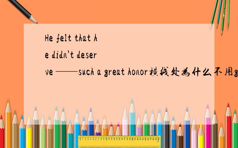 He felt that he didn't deserve ——such a great honor横线处为什么不用giving用“to be given”