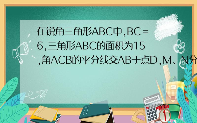 在锐角三角形ABC中,BC＝6,三角形ABC的面积为15,角ACB的平分线交AB于点D,M、N分别是CD和CA上的动点,则AM+MN的最小值是多少?不画图应该也可以吧?就这个图。