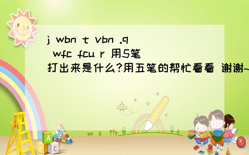 j wbn t vbn .q wfc fcu r 用5笔打出来是什么?用五笔的帮忙看看 谢谢~