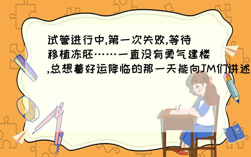 试管进行中,第一次失败,等待移植冻胚……一直没有勇气建楼,总想着好运降临的那一天能向JM们讲述自己的酸甜苦辣.但是,昨天拿到验血报告,知道自己没有怀孕后,终于决定放下包袱,建了自己