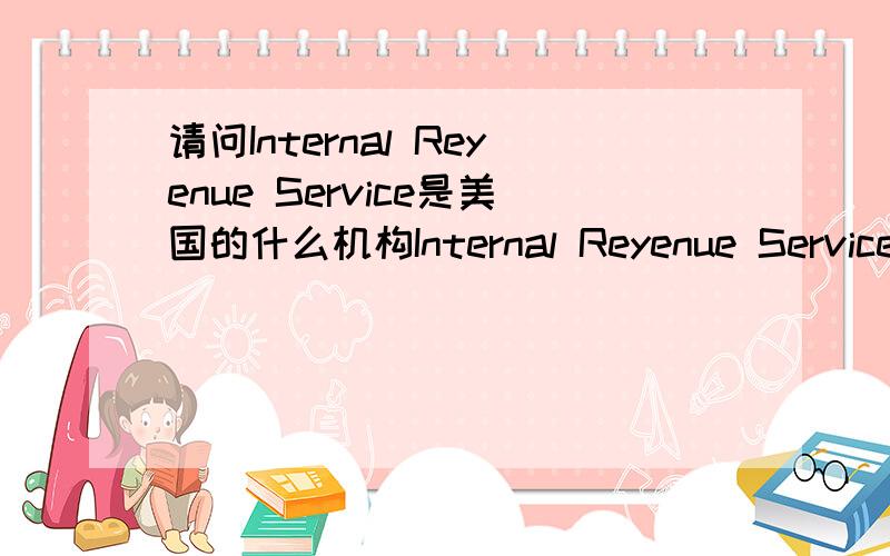 请问Internal Reyenue Service是美国的什么机构Internal Reyenue Service是美国的什么机构告诉偶中文名即可