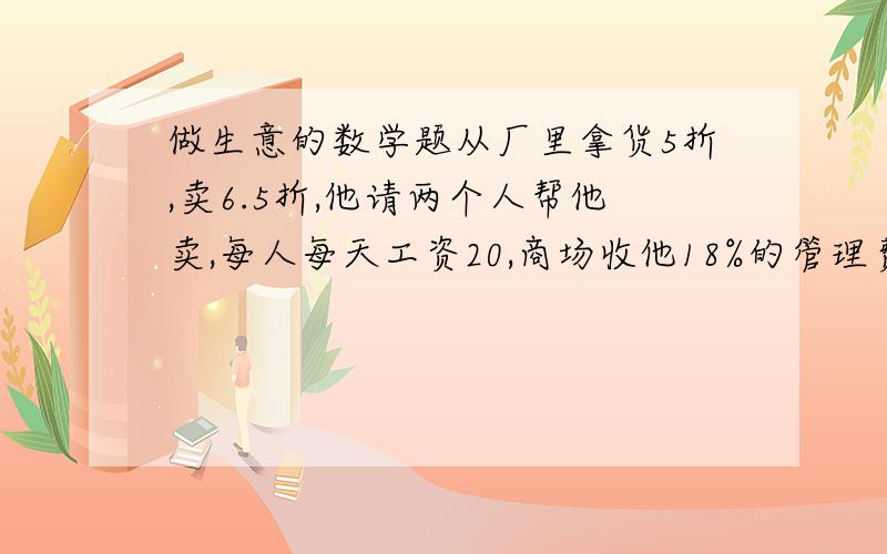 做生意的数学题从厂里拿货5折,卖6.5折,他请两个人帮他卖,每人每天工资20,商场收他18%的管理费（以销售额计算）,请的两个人每人提成1%,问他每天应该卖出多少才能保本?速度回答谢谢 准确过