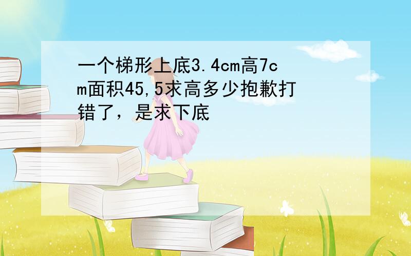 一个梯形上底3.4cm高7cm面积45,5求高多少抱歉打错了，是求下底