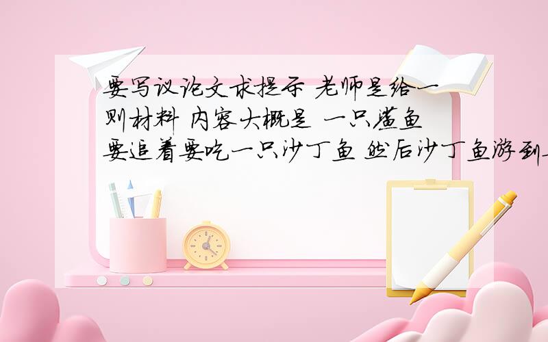 要写议论文求提示 老师是给一则材料 内容大概是 一只鲨鱼要追着要吃一只沙丁鱼 然后沙丁鱼游到要写议论文求提示 老师是给一则材料 内容大概是 一只鲨鱼要追着要吃一只沙丁鱼 然后沙