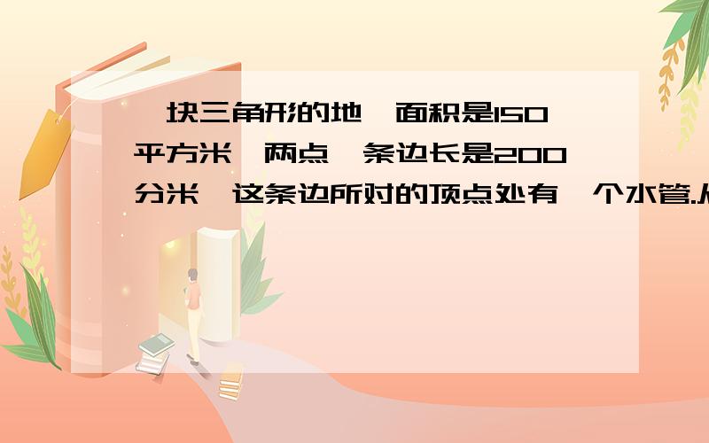 一块三角形的地,面积是150平方米,两点一条边长是200分米,这条边所对的顶点处有一个水管.从这条边到这个水管从这条边到这个水管走最短的路程,有多远?