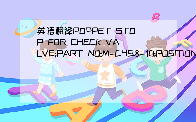 英语翻译POPPET STOP FOR CHECK VALVE;PART NO:M-CHS8-10;POSITION NO:2; SIZE:1/2