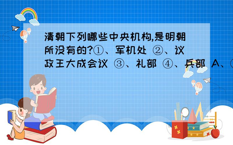 清朝下列哪些中央机构,是明朝所没有的?①、军机处 ②、议政王大成会议 ③、礼部 ④、兵部 A、①、③ B、