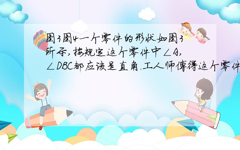 图3图4一个零件的形状如图3所示,按规定这个零件中∠A,∠DBC都应该是直角.工人师傅得这个零件各边尺寸如图4,这个零件符合要求吗?注意格式