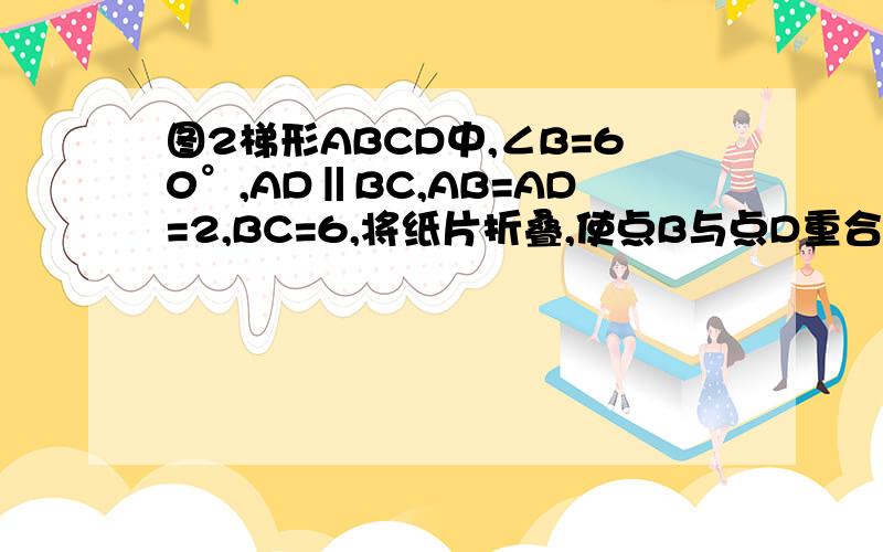 图2梯形ABCD中,∠B=60°,AD‖BC,AB=AD=2,BC=6,将纸片折叠,使点B与点D重合,折痕为AE,则CF的长度为（）A.2 B.2根号2 C.3 D.4（不需步骤）