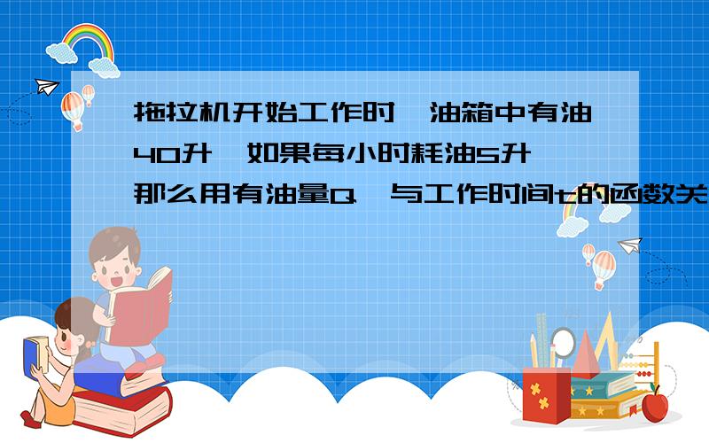 拖拉机开始工作时,油箱中有油40升,如果每小时耗油5升,那么用有油量Q,与工作时间t的函数关系式是什么?上面的题打错了,这道请帮我讲一讲